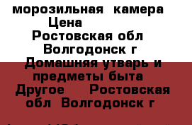  морозильная  камера › Цена ­ 15 000 - Ростовская обл., Волгодонск г. Домашняя утварь и предметы быта » Другое   . Ростовская обл.,Волгодонск г.